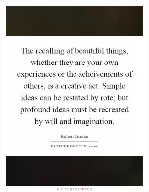 The recalling of beautiful things, whether they are your own experiences or the acheivements of others, is a creative act. Simple ideas can be restated by rote; but profound ideas must be recreated by will and imagination Picture Quote #1