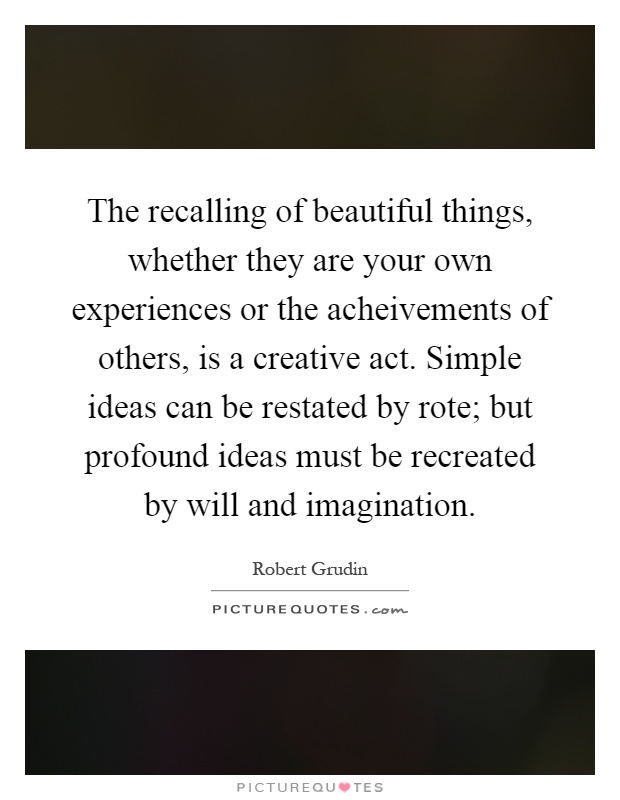 The recalling of beautiful things, whether they are your own experiences or the acheivements of others, is a creative act. Simple ideas can be restated by rote; but profound ideas must be recreated by will and imagination Picture Quote #1
