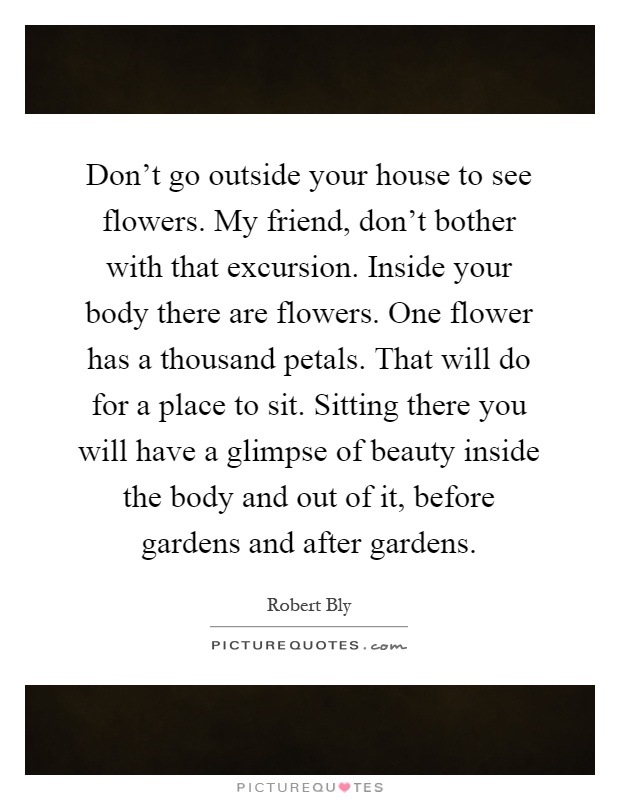 Don't go outside your house to see flowers. My friend, don't bother with that excursion. Inside your body there are flowers. One flower has a thousand petals. That will do for a place to sit. Sitting there you will have a glimpse of beauty inside the body and out of it, before gardens and after gardens Picture Quote #1