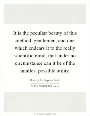 It is the peculiar beauty of this method, gentlemen, and one which endears it to the really scientific mind, that under no circumstance can it be of the smallest possible utility Picture Quote #1