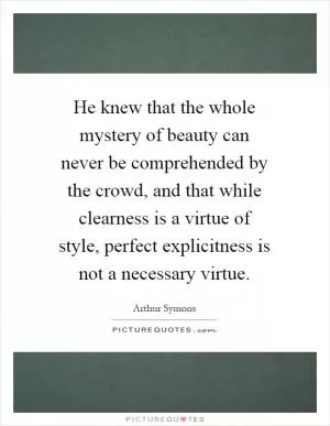 He knew that the whole mystery of beauty can never be comprehended by the crowd, and that while clearness is a virtue of style, perfect explicitness is not a necessary virtue Picture Quote #1