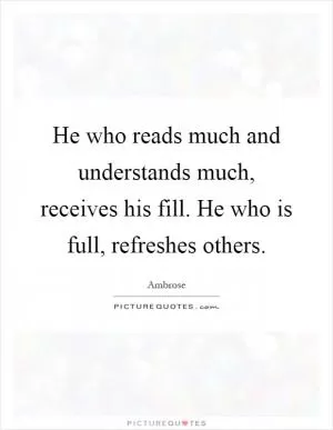 He who reads much and understands much, receives his fill. He who is full, refreshes others Picture Quote #1