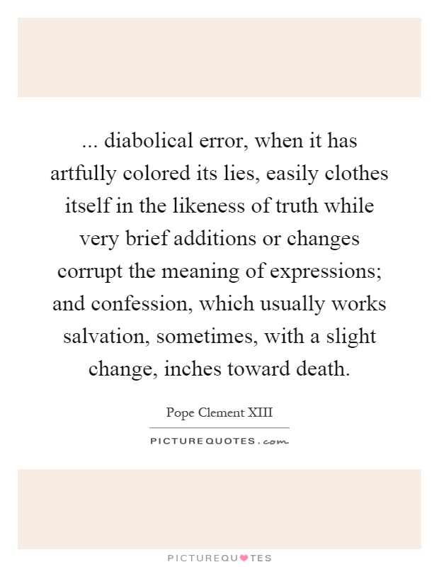 ... diabolical error, when it has artfully colored its lies, easily clothes itself in the likeness of truth while very brief additions or changes corrupt the meaning of expressions; and confession, which usually works salvation, sometimes, with a slight change, inches toward death Picture Quote #1