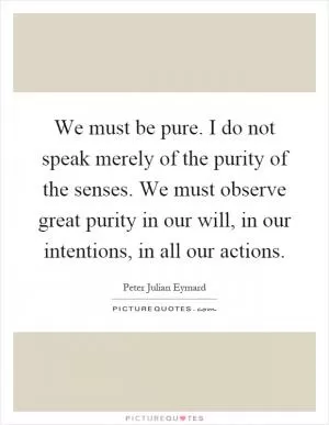 We must be pure. I do not speak merely of the purity of the senses. We must observe great purity in our will, in our intentions, in all our actions Picture Quote #1