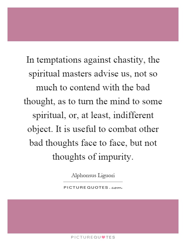 In temptations against chastity, the spiritual masters advise us, not so much to contend with the bad thought, as to turn the mind to some spiritual, or, at least, indifferent object. It is useful to combat other bad thoughts face to face, but not thoughts of impurity Picture Quote #1