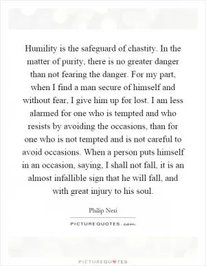 Humility is the safeguard of chastity. In the matter of purity, there is no greater danger than not fearing the danger. For my part, when I find a man secure of himself and without fear, I give him up for lost. I am less alarmed for one who is tempted and who resists by avoiding the occasions, than for one who is not tempted and is not careful to avoid occasions. When a person puts himself in an occasion, saying, I shall not fall, it is an almost infallible sign that he will fall, and with great injury to his soul Picture Quote #1