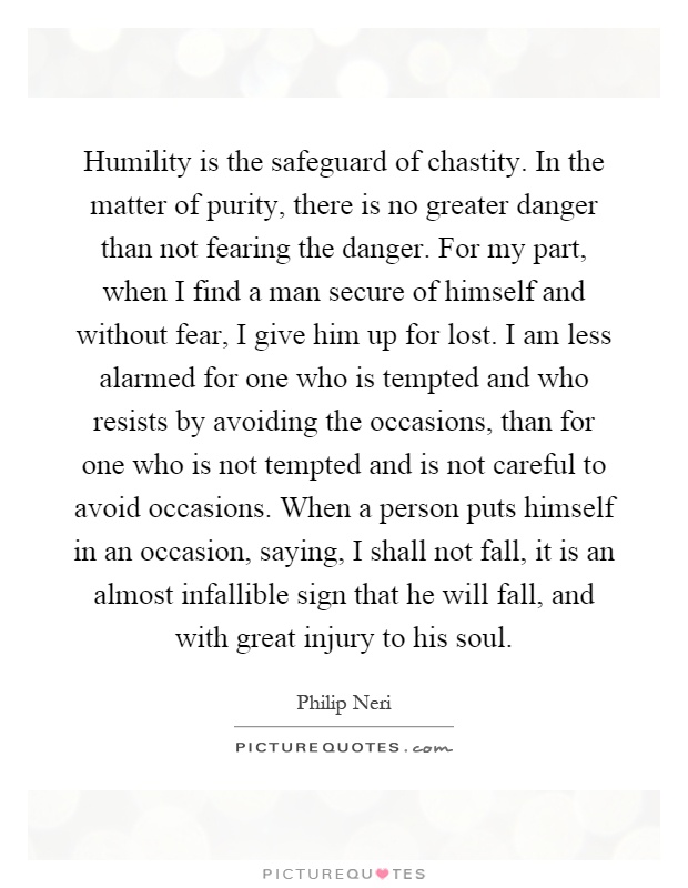 Humility is the safeguard of chastity. In the matter of purity, there is no greater danger than not fearing the danger. For my part, when I find a man secure of himself and without fear, I give him up for lost. I am less alarmed for one who is tempted and who resists by avoiding the occasions, than for one who is not tempted and is not careful to avoid occasions. When a person puts himself in an occasion, saying, I shall not fall, it is an almost infallible sign that he will fall, and with great injury to his soul Picture Quote #1