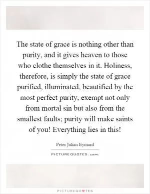 The state of grace is nothing other than purity, and it gives heaven to those who clothe themselves in it. Holiness, therefore, is simply the state of grace purified, illuminated, beautified by the most perfect purity, exempt not only from mortal sin but also from the smallest faults; purity will make saints of you! Everything lies in this! Picture Quote #1