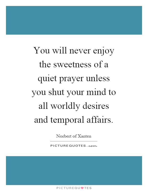 You will never enjoy the sweetness of a quiet prayer unless you shut your mind to all worldly desires and temporal affairs Picture Quote #1