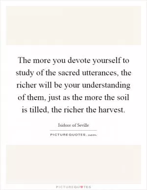 The more you devote yourself to study of the sacred utterances, the richer will be your understanding of them, just as the more the soil is tilled, the richer the harvest Picture Quote #1