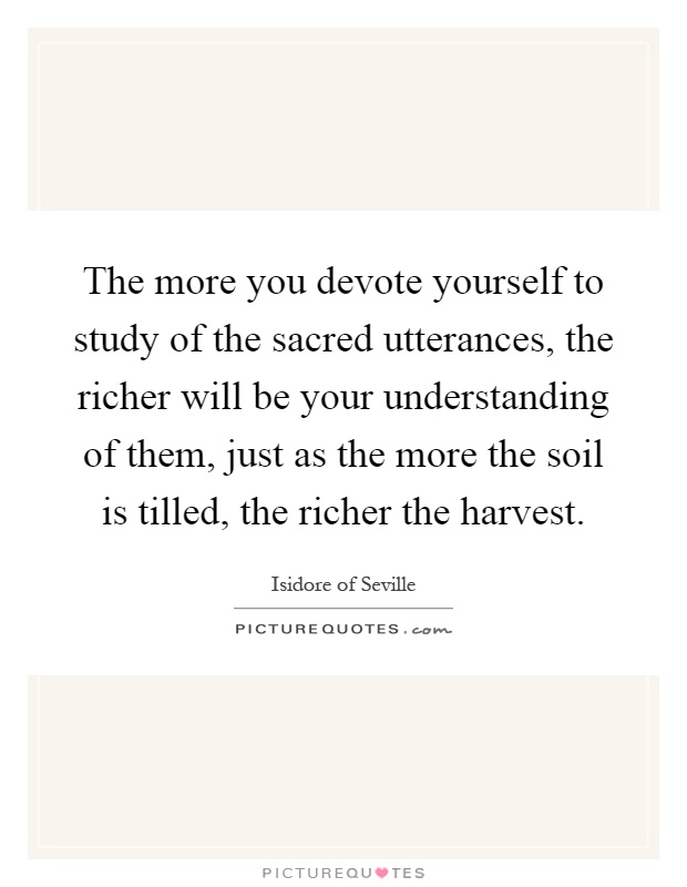 The more you devote yourself to study of the sacred utterances, the richer will be your understanding of them, just as the more the soil is tilled, the richer the harvest Picture Quote #1