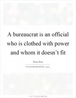 A bureaucrat is an official who is clothed with power and whom it doesn’t fit Picture Quote #1