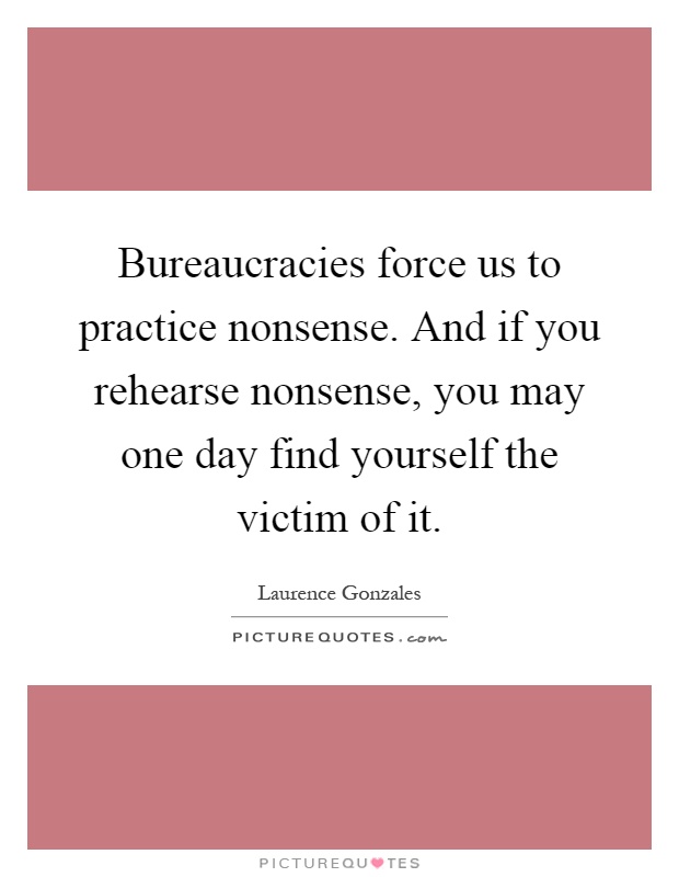 Bureaucracies force us to practice nonsense. And if you rehearse nonsense, you may one day find yourself the victim of it Picture Quote #1