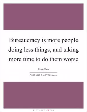 Bureaucracy is more people doing less things, and taking more time to do them worse Picture Quote #1