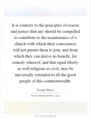 It is contrary to the principles of reason and justice that any should be compelled to contribute to the maintenance of a church with which their consciences will not permit them to join, and from which they can derive no benefit; for remedy whereof, and that equal liberty as well religious as civil, may be universally extended to all the good people of this commonwealth Picture Quote #1