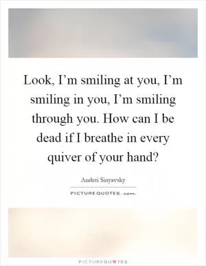 Look, I’m smiling at you, I’m smiling in you, I’m smiling through you. How can I be dead if I breathe in every quiver of your hand? Picture Quote #1