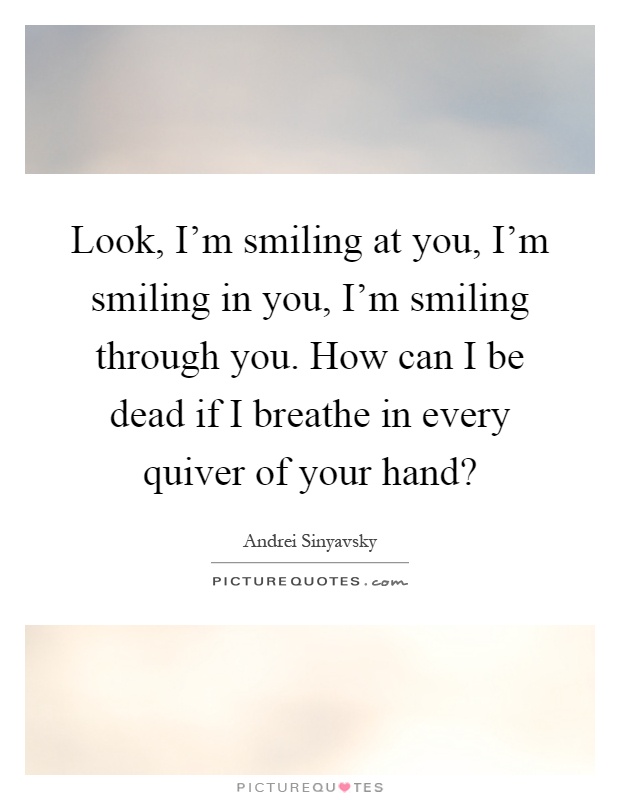 Look, I'm smiling at you, I'm smiling in you, I'm smiling through you. How can I be dead if I breathe in every quiver of your hand? Picture Quote #1