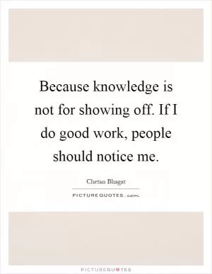 Because knowledge is not for showing off. If I do good work, people should notice me Picture Quote #1