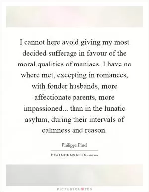 I cannot here avoid giving my most decided sufferage in favour of the moral qualities of maniacs. I have no where met, excepting in romances, with fonder husbands, more affectionate parents, more impassioned... than in the lunatic asylum, during their intervals of calmness and reason Picture Quote #1