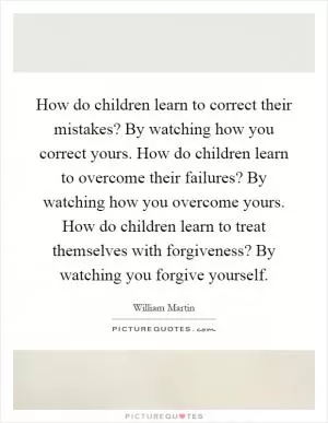 How do children learn to correct their mistakes? By watching how you correct yours. How do children learn to overcome their failures? By watching how you overcome yours. How do children learn to treat themselves with forgiveness? By watching you forgive yourself Picture Quote #1