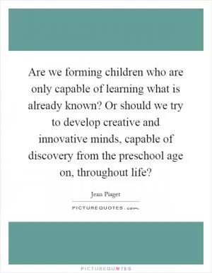 Are we forming children who are only capable of learning what is already known? Or should we try to develop creative and innovative minds, capable of discovery from the preschool age on, throughout life? Picture Quote #1