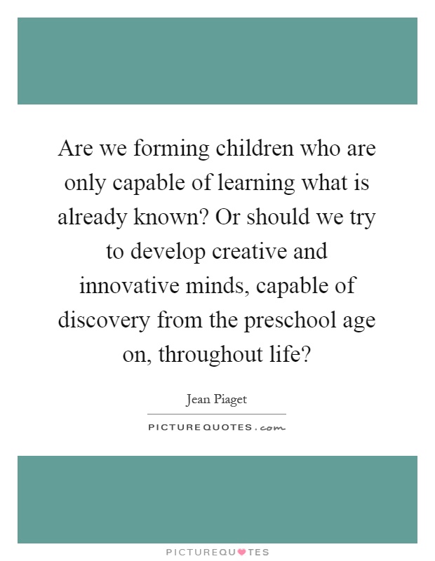Are we forming children who are only capable of learning what is already known? Or should we try to develop creative and innovative minds, capable of discovery from the preschool age on, throughout life? Picture Quote #1