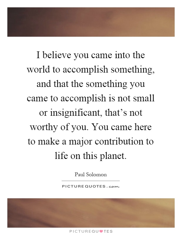I believe you came into the world to accomplish something, and that the something you came to accomplish is not small or insignificant, that's not worthy of you. You came here to make a major contribution to life on this planet Picture Quote #1