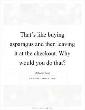 That’s like buying asparagus and then leaving it at the checkout. Why would you do that? Picture Quote #1