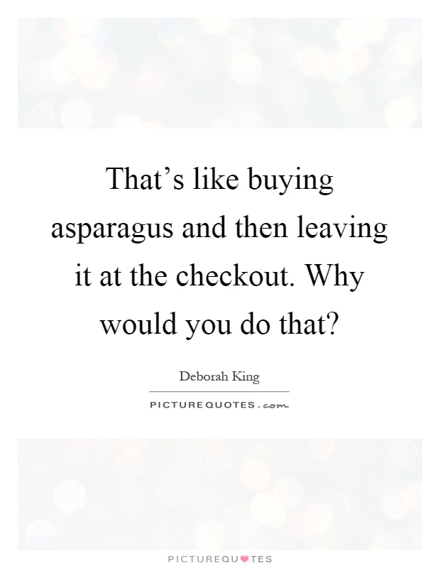 That's like buying asparagus and then leaving it at the checkout. Why would you do that? Picture Quote #1