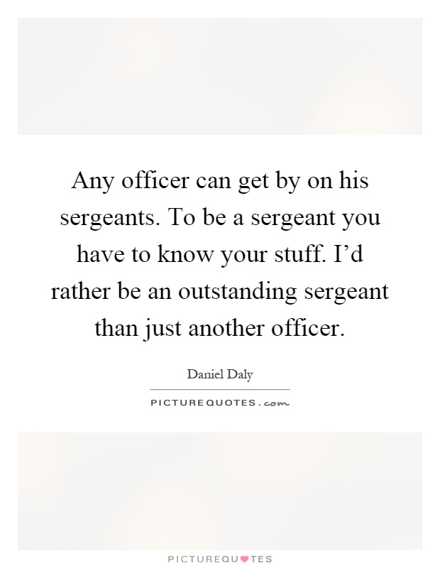 Any officer can get by on his sergeants. To be a sergeant you have to know your stuff. I'd rather be an outstanding sergeant than just another officer Picture Quote #1