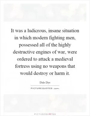 It was a ludicrous, insane situation in which modern fighting men, possessed all of the highly destructive engines of war, were ordered to attack a medieval fortress using no weapons that would destroy or harm it Picture Quote #1