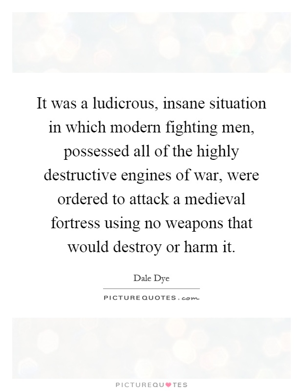 It was a ludicrous, insane situation in which modern fighting men, possessed all of the highly destructive engines of war, were ordered to attack a medieval fortress using no weapons that would destroy or harm it Picture Quote #1