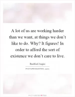 A lot of us are working harder than we want, at things we don’t like to do. Why? It figures! In order to afford the sort of existence we don’t care to live Picture Quote #1