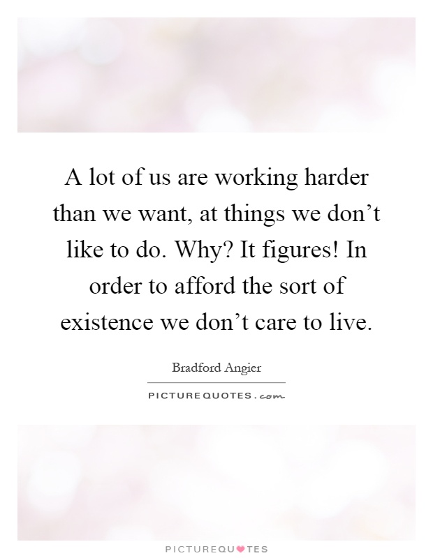 A lot of us are working harder than we want, at things we don't like to do. Why? It figures! In order to afford the sort of existence we don't care to live Picture Quote #1