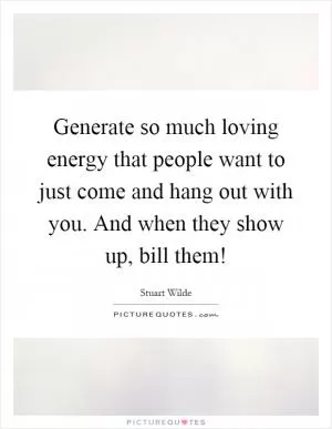 Generate so much loving energy that people want to just come and hang out with you. And when they show up, bill them! Picture Quote #1