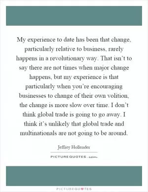 My experience to date has been that change, particularly relative to business, rarely happens in a revolutionary way. That isn’t to say there are not times when major change happens, but my experience is that particularly when you’re encouraging businesses to change of their own volition, the change is more slow over time. I don’t think global trade is going to go away. I think it’s unlikely that global trade and multinationals are not going to be around Picture Quote #1