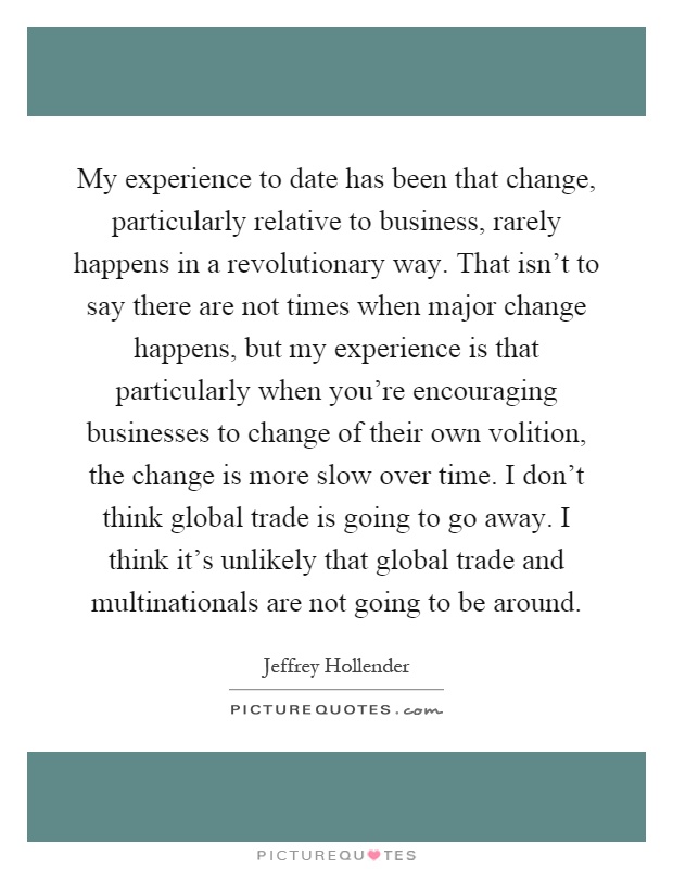 My experience to date has been that change, particularly relative to business, rarely happens in a revolutionary way. That isn't to say there are not times when major change happens, but my experience is that particularly when you're encouraging businesses to change of their own volition, the change is more slow over time. I don't think global trade is going to go away. I think it's unlikely that global trade and multinationals are not going to be around Picture Quote #1