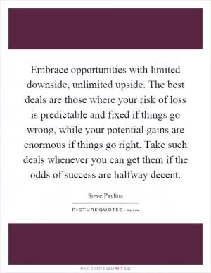 Embrace opportunities with limited downside, unlimited upside. The best deals are those where your risk of loss is predictable and fixed if things go wrong, while your potential gains are enormous if things go right. Take such deals whenever you can get them if the odds of success are halfway decent Picture Quote #1