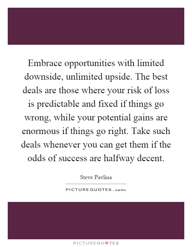 Embrace opportunities with limited downside, unlimited upside. The best deals are those where your risk of loss is predictable and fixed if things go wrong, while your potential gains are enormous if things go right. Take such deals whenever you can get them if the odds of success are halfway decent Picture Quote #1