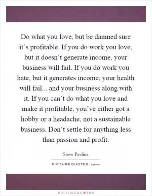 Do what you love, but be damned sure it’s profitable. If you do work you love, but it doesn’t generate income, your business will fail. If you do work you hate, but it generates income, your health will fail... and your business along with it. If you can’t do what you love and make it profitable, you’ve either got a hobby or a headache, not a sustainable business. Don’t settle for anything less than passion and profit Picture Quote #1