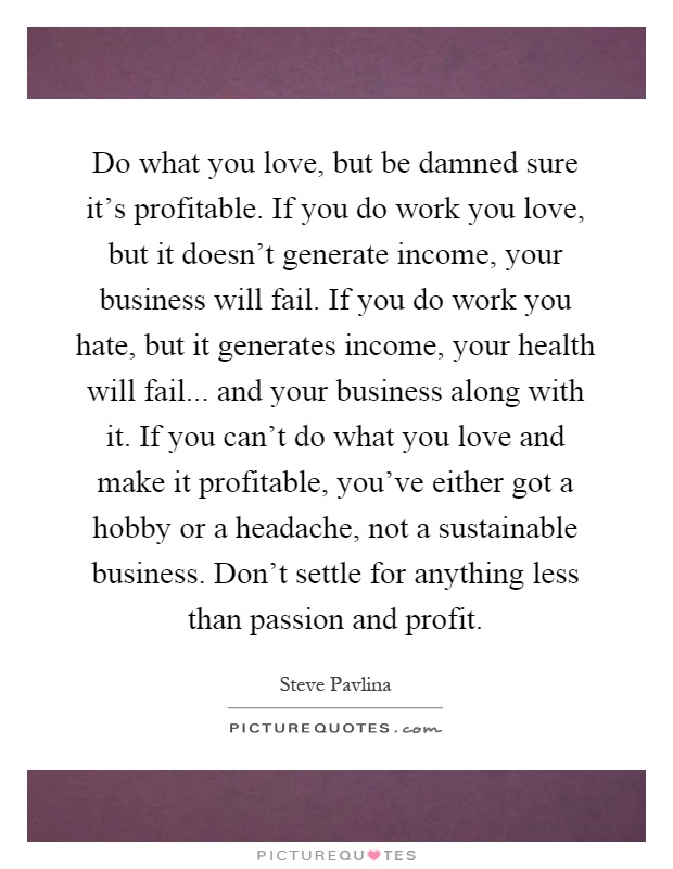 Do what you love, but be damned sure it's profitable. If you do work you love, but it doesn't generate income, your business will fail. If you do work you hate, but it generates income, your health will fail... and your business along with it. If you can't do what you love and make it profitable, you've either got a hobby or a headache, not a sustainable business. Don't settle for anything less than passion and profit Picture Quote #1