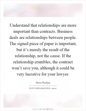Understand that relationships are more important than contracts. Business deals are relationships between people. The signed piece of paper is important, but it’s merely the result of the relationship, not the cause. If the relationship crumbles, the contract won’t save you, although it could be very lucrative for your lawyer Picture Quote #1