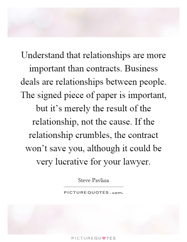 Understand that relationships are more important than contracts. Business deals are relationships between people. The signed piece of paper is important, but it's merely the result of the relationship, not the cause. If the relationship crumbles, the contract won't save you, although it could be very lucrative for your lawyer Picture Quote #1