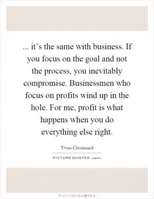 ... it’s the same with business. If you focus on the goal and not the process, you inevitably compromise. Businessmen who focus on profits wind up in the hole. For me, profit is what happens when you do everything else right Picture Quote #1