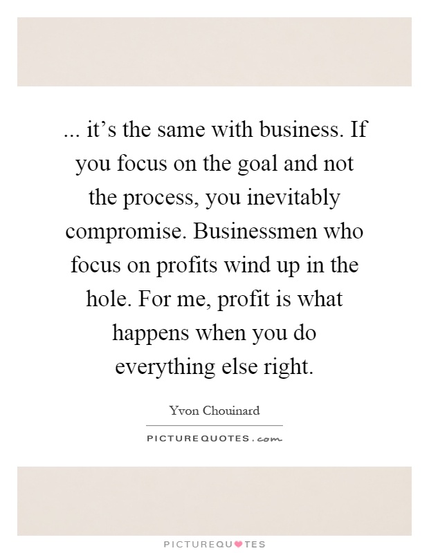 ... it's the same with business. If you focus on the goal and not the process, you inevitably compromise. Businessmen who focus on profits wind up in the hole. For me, profit is what happens when you do everything else right Picture Quote #1