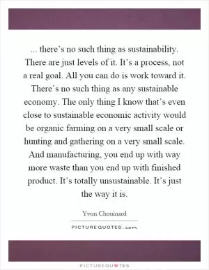 ... there’s no such thing as sustainability. There are just levels of it. It’s a process, not a real goal. All you can do is work toward it. There’s no such thing as any sustainable economy. The only thing I know that’s even close to sustainable economic activity would be organic farming on a very small scale or hunting and gathering on a very small scale. And manufacturing, you end up with way more waste than you end up with finished product. It’s totally unsustainable. It’s just the way it is Picture Quote #1