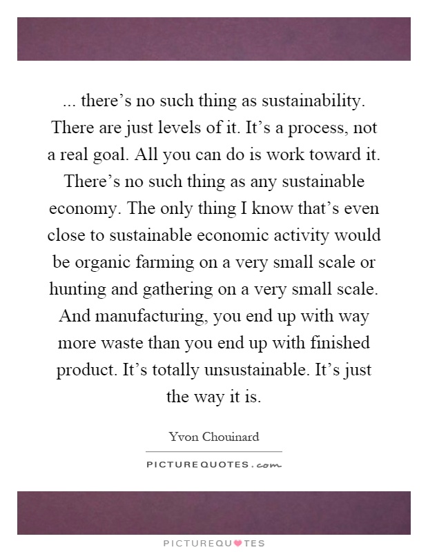 ... there's no such thing as sustainability. There are just levels of it. It's a process, not a real goal. All you can do is work toward it. There's no such thing as any sustainable economy. The only thing I know that's even close to sustainable economic activity would be organic farming on a very small scale or hunting and gathering on a very small scale. And manufacturing, you end up with way more waste than you end up with finished product. It's totally unsustainable. It's just the way it is Picture Quote #1