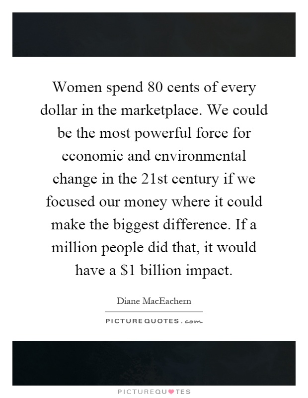 Women spend 80 cents of every dollar in the marketplace. We could be the most powerful force for economic and environmental change in the 21st century if we focused our money where it could make the biggest difference. If a million people did that, it would have a $1 billion impact Picture Quote #1
