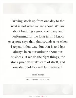 Driving stock up from one day to the next is not what we are about. We are about building a good company and performing for the long term. I know everyone says that, that sounds trite when I repeat it that way, but that is and has always been our attitude about our business. If we do the right things, the stock price will take care of itself, and our shareholders will be rewarded Picture Quote #1