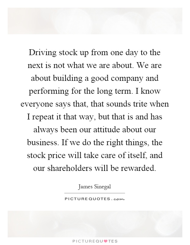 Driving stock up from one day to the next is not what we are about. We are about building a good company and performing for the long term. I know everyone says that, that sounds trite when I repeat it that way, but that is and has always been our attitude about our business. If we do the right things, the stock price will take care of itself, and our shareholders will be rewarded Picture Quote #1